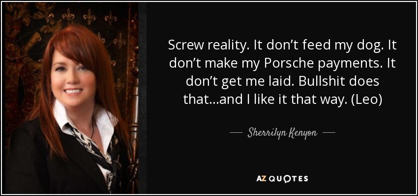 Screw reality. It don’t feed my dog. It don’t make my Porsche payments. It don’t get me laid. Bullshit does that…and I like it that way. (Leo) - Sherrilyn Kenyon