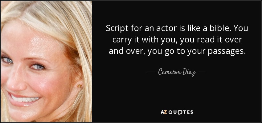Script for an actor is like a bible. You carry it with you, you read it over and over, you go to your passages. - Cameron Diaz