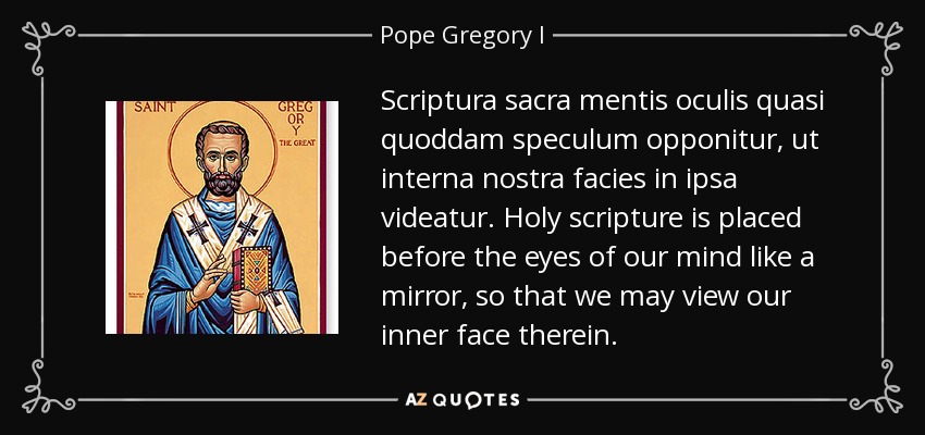 Scriptura sacra mentis oculis quasi quoddam speculum opponitur, ut interna nostra facies in ipsa videatur. Holy scripture is placed before the eyes of our mind like a mirror, so that we may view our inner face therein. - Pope Gregory I