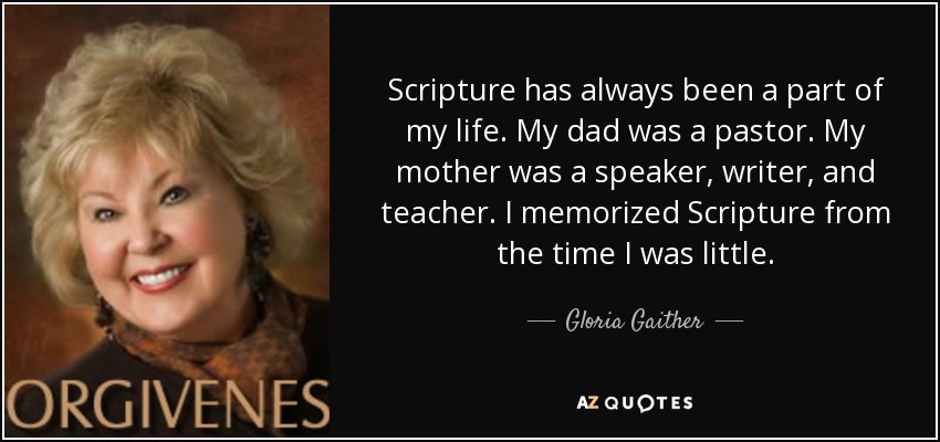 Scripture has always been a part of my life. My dad was a pastor. My mother was a speaker, writer, and teacher. I memorized Scripture from the time I was little. - Gloria Gaither