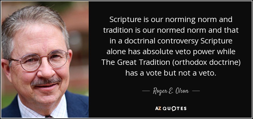 Scripture is our norming norm and tradition is our normed norm and that in a doctrinal controversy Scripture alone has absolute veto power while The Great Tradition (orthodox doctrine) has a vote but not a veto. - Roger E. Olson
