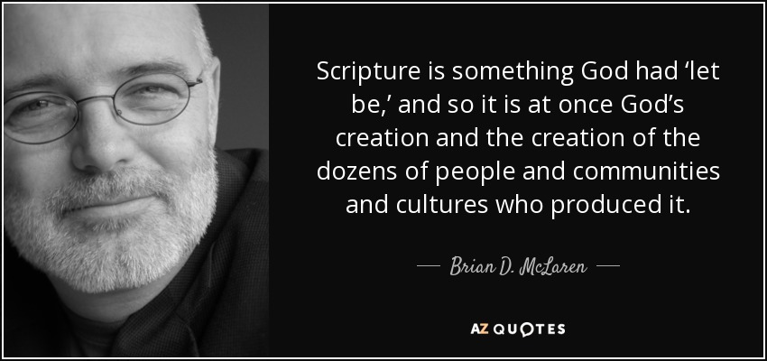 Scripture is something God had ‘let be,’ and so it is at once God’s creation and the creation of the dozens of people and communities and cultures who produced it. - Brian D. McLaren