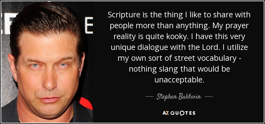 Scripture is the thing I like to share with people more than anything. My prayer reality is quite kooky. I have this very unique dialogue with the Lord. I utilize my own sort of street vocabulary - nothing slang that would be unacceptable. - Stephen Baldwin