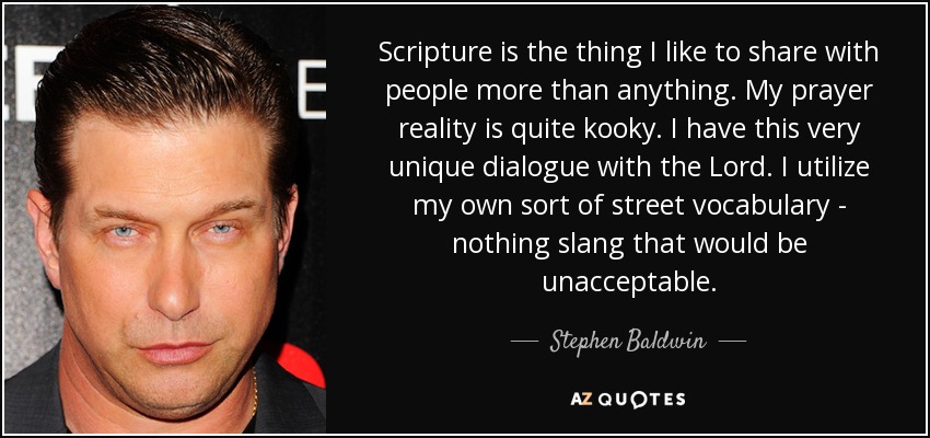 Scripture is the thing I like to share with people more than anything. My prayer reality is quite kooky. I have this very unique dialogue with the Lord. I utilize my own sort of street vocabulary - nothing slang that would be unacceptable. - Stephen Baldwin