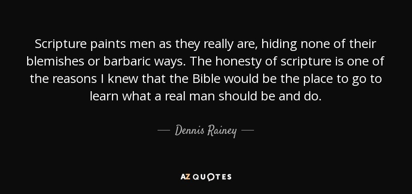 Scripture paints men as they really are, hiding none of their blemishes or barbaric ways. The honesty of scripture is one of the reasons I knew that the Bible would be the place to go to learn what a real man should be and do. - Dennis Rainey