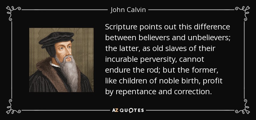Scripture points out this difference between believers and unbelievers; the latter, as old slaves of their incurable perversity, cannot endure the rod; but the former, like children of noble birth, profit by repentance and correction. - John Calvin