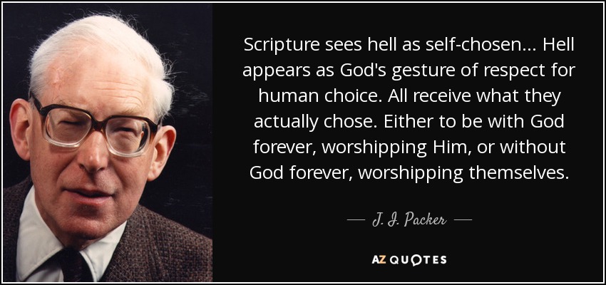 Scripture sees hell as self-chosen. . . Hell appears as God's gesture of respect for human choice. All receive what they actually chose. Either to be with God forever, worshipping Him, or without God forever, worshipping themselves. - J. I. Packer