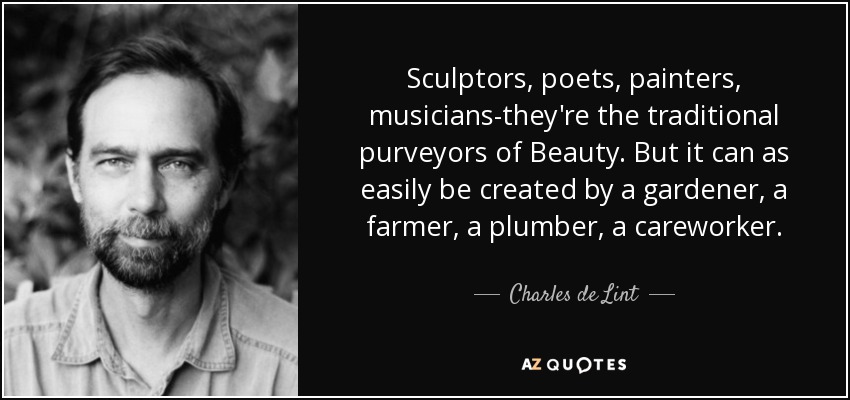 Sculptors, poets, painters, musicians-they're the traditional purveyors of Beauty. But it can as easily be created by a gardener, a farmer, a plumber, a careworker. - Charles de Lint