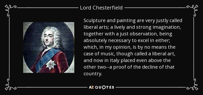 Sculpture and painting are very justly called liberal arts; a lively and strong imagination, together with a just observation, being absolutely necessary to excel in either; which, in my opinion, is by no means the case of music, though called a liberal art, and now in Italy placed even above the other two--a proof of the decline of that country. - Lord Chesterfield