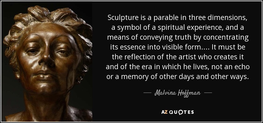 Sculpture is a parable in three dimensions, a symbol of a spiritual experience, and a means of conveying truth by concentrating its essence into visible form. ... It must be the reflection of the artist who creates it and of the era in which he lives, not an echo or a memory of other days and other ways. - Malvina Hoffman