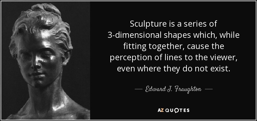 Sculpture is a series of 3-dimensional shapes which, while fitting together, cause the perception of lines to the viewer, even where they do not exist. - Edward J. Fraughton
