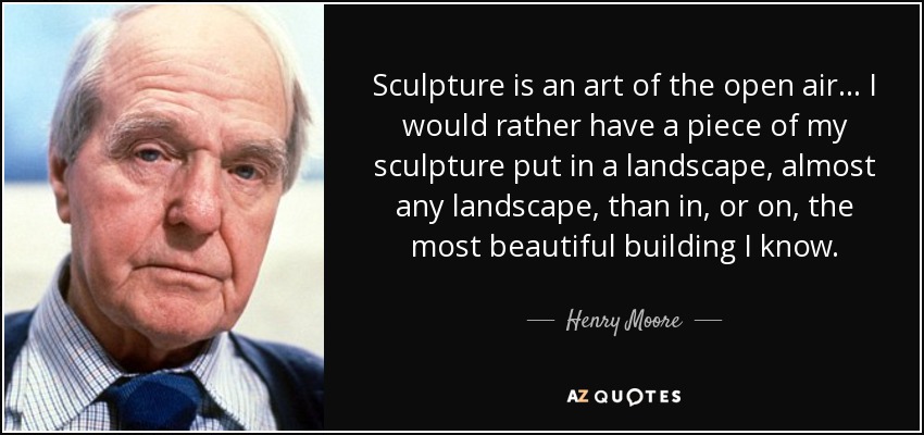 Sculpture is an art of the open air... I would rather have a piece of my sculpture put in a landscape, almost any landscape, than in, or on, the most beautiful building I know. - Henry Moore