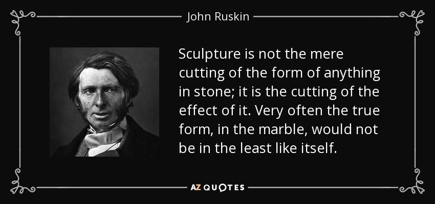 Sculpture is not the mere cutting of the form of anything in stone; it is the cutting of the effect of it. Very often the true form, in the marble, would not be in the least like itself. - John Ruskin