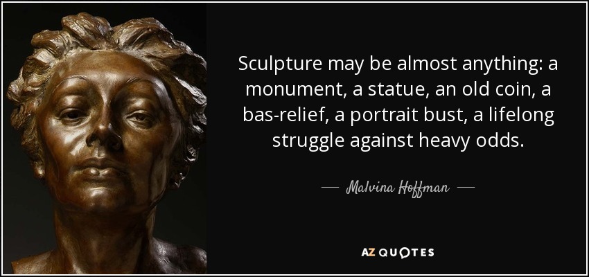 Sculpture may be almost anything: a monument, a statue, an old coin, a bas-relief, a portrait bust, a lifelong struggle against heavy odds. - Malvina Hoffman