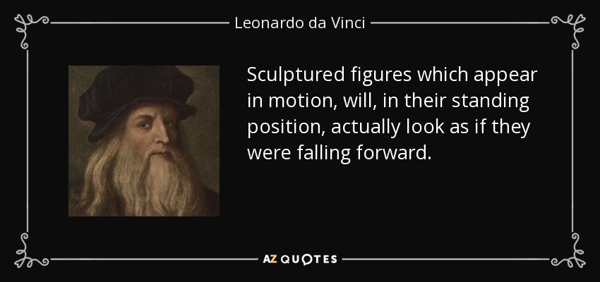 Sculptured figures which appear in motion, will, in their standing position, actually look as if they were falling forward. - Leonardo da Vinci