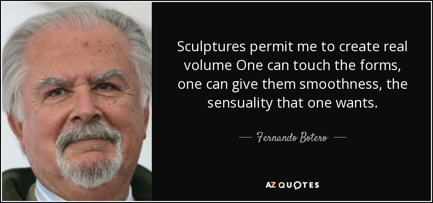 Sculptures permit me to create real volume One can touch the forms, one can give them smoothness, the sensuality that one wants. - Fernando Botero