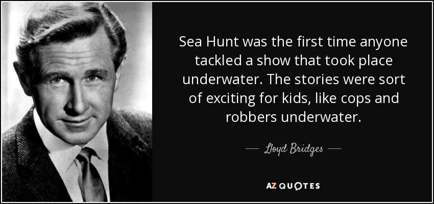 Sea Hunt was the first time anyone tackled a show that took place underwater. The stories were sort of exciting for kids, like cops and robbers underwater. - Lloyd Bridges