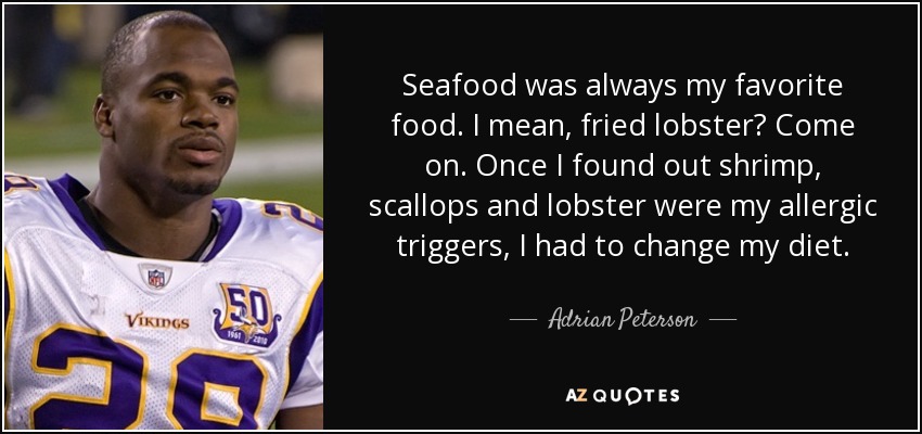 Seafood was always my favorite food. I mean, fried lobster? Come on. Once I found out shrimp, scallops and lobster were my allergic triggers, I had to change my diet. - Adrian Peterson