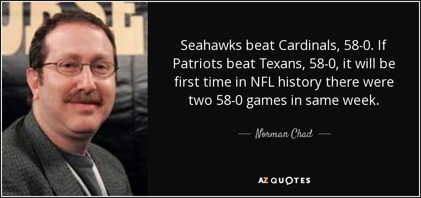 Seahawks beat Cardinals, 58-0. If Patriots beat Texans, 58-0, it will be first time in NFL history there were two 58-0 games in same week. - Norman Chad
