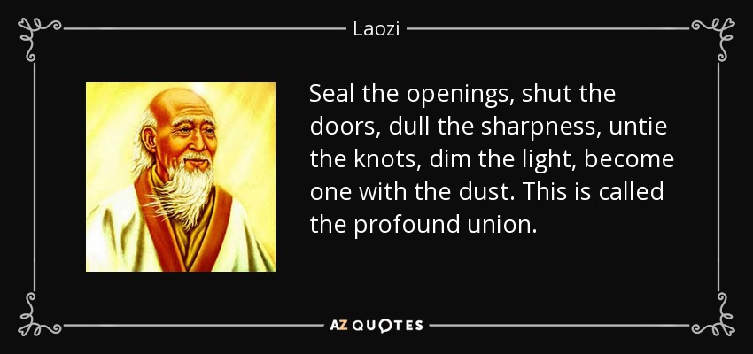 Seal the openings, shut the doors, dull the sharpness, untie the knots, dim the light, become one with the dust. This is called the profound union. - Laozi