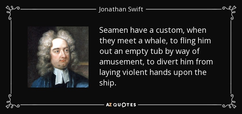 Seamen have a custom, when they meet a whale, to fling him out an empty tub by way of amusement, to divert him from laying violent hands upon the ship. - Jonathan Swift