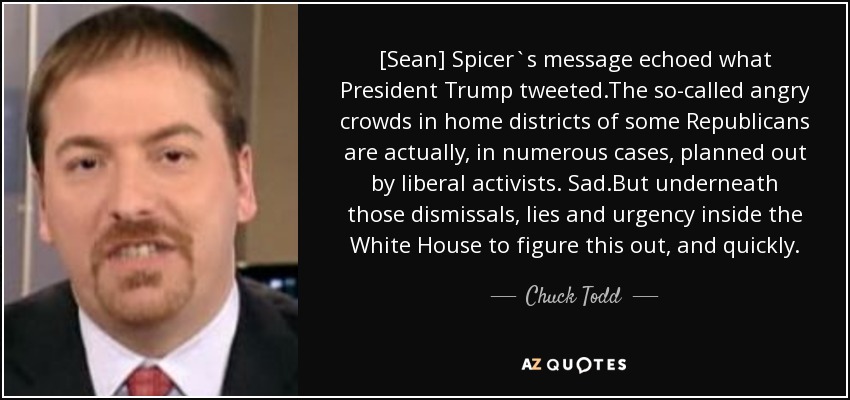 [Sean] Spicer`s message echoed what President Trump tweeted.The so-called angry crowds in home districts of some Republicans are actually, in numerous cases, planned out by liberal activists. Sad.But underneath those dismissals, lies and urgency inside the White House to figure this out, and quickly. - Chuck Todd