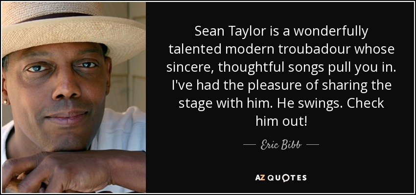 Sean Taylor is a wonderfully talented modern troubadour whose sincere, thoughtful songs pull you in. I've had the pleasure of sharing the stage with him. He swings. Check him out! - Eric Bibb
