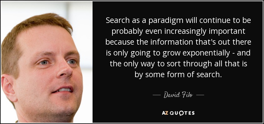 Search as a paradigm will continue to be probably even increasingly important because the information that's out there is only going to grow exponentially - and the only way to sort through all that is by some form of search. - David Filo