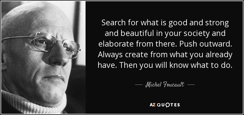 Search for what is good and strong and beautiful in your society and elaborate from there. Push outward. Always create from what you already have. Then you will know what to do. - Michel Foucault