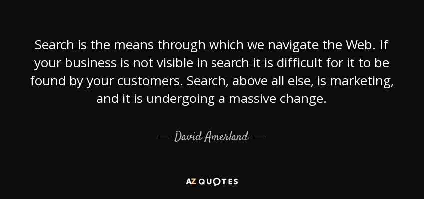 Search is the means through which we navigate the Web. If your business is not visible in search it is difficult for it to be found by your customers. Search, above all else, is marketing, and it is undergoing a massive change. - David Amerland