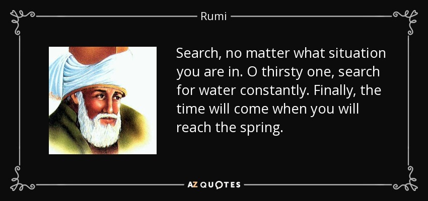 Search, no matter what situation you are in. O thirsty one, search for water constantly. Finally, the time will come when you will reach the spring. - Rumi