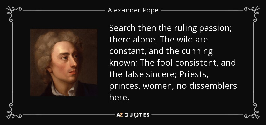 Search then the ruling passion; there alone, The wild are constant, and the cunning known; The fool consistent, and the false sincere; Priests, princes, women, no dissemblers here. - Alexander Pope
