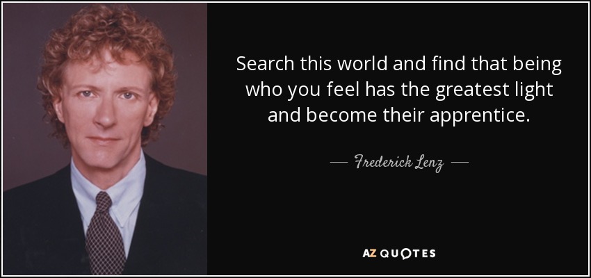Search this world and find that being who you feel has the greatest light and become their apprentice. - Frederick Lenz