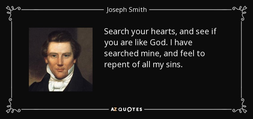 Search your hearts, and see if you are like God. I have searched mine, and feel to repent of all my sins. - Joseph Smith, Jr.