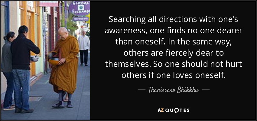 Searching all directions with one's awareness, one finds no one dearer than oneself. In the same way, others are fiercely dear to themselves. So one should not hurt others if one loves oneself. - Thanissaro Bhikkhu