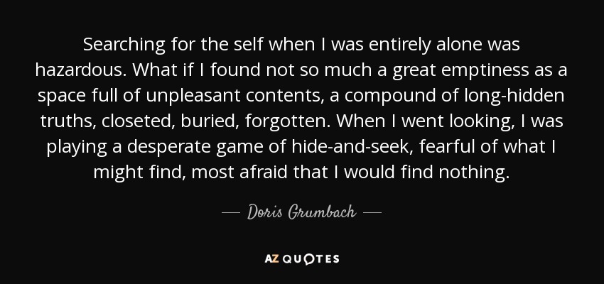 Searching for the self when I was entirely alone was hazardous. What if I found not so much a great emptiness as a space full of unpleasant contents, a compound of long-hidden truths, closeted, buried, forgotten. When I went looking, I was playing a desperate game of hide-and-seek, fearful of what I might find, most afraid that I would find nothing. - Doris Grumbach