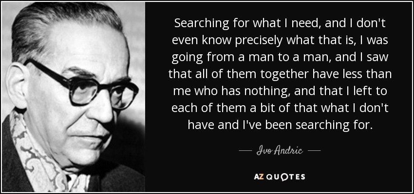 Searching for what I need, and I don't even know precisely what that is, I was going from a man to a man, and I saw that all of them together have less than me who has nothing, and that I left to each of them a bit of that what I don't have and I've been searching for. - Ivo Andric