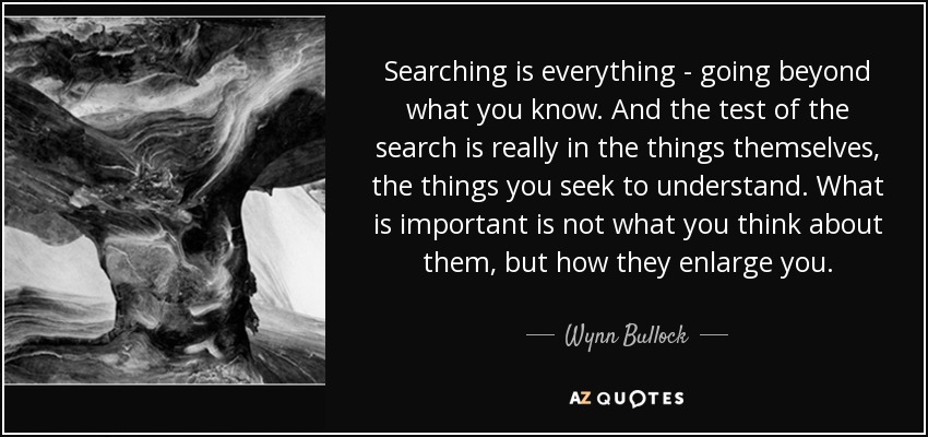 Searching is everything - going beyond what you know. And the test of the search is really in the things themselves, the things you seek to understand. What is important is not what you think about them, but how they enlarge you. - Wynn Bullock