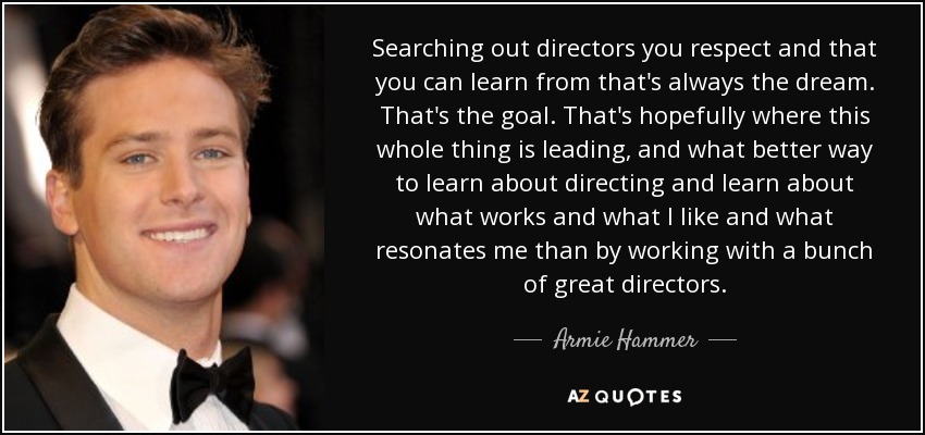Searching out directors you respect and that you can learn from that's always the dream. That's the goal. That's hopefully where this whole thing is leading, and what better way to learn about directing and learn about what works and what I like and what resonates me than by working with a bunch of great directors. - Armie Hammer