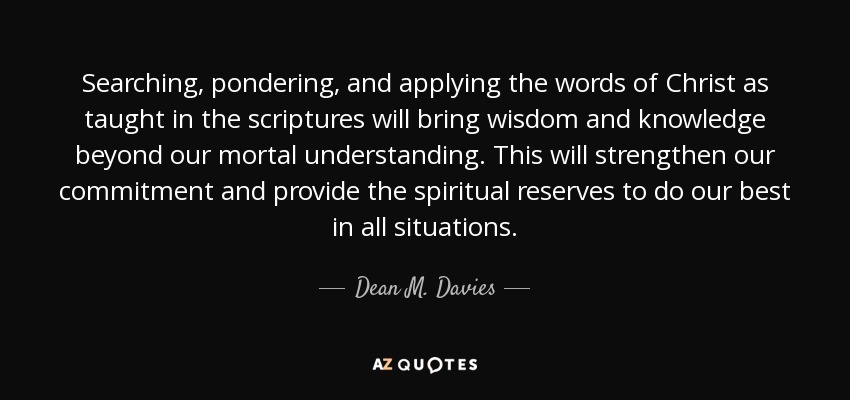 Searching, pondering, and applying the words of Christ as taught in the scriptures will bring wisdom and knowledge beyond our mortal understanding. This will strengthen our commitment and provide the spiritual reserves to do our best in all situations. - Dean M. Davies