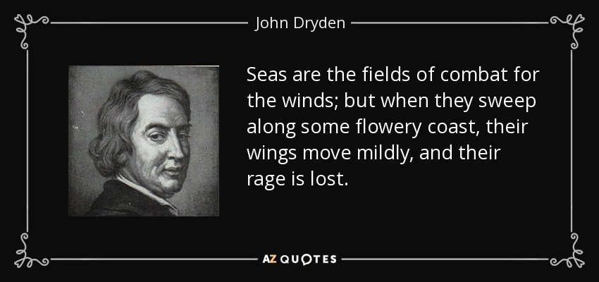 Seas are the fields of combat for the winds; but when they sweep along some flowery coast, their wings move mildly, and their rage is lost. - John Dryden