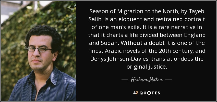 Season of Migration to the North, by Tayeb Salih, is an eloquent and restrained portrait of one man's exile. It is a rare narrative in that it charts a life divided between England and Sudan. Without a doubt it is one of the finest Arabic novels of the 20th century, and Denys Johnson-Davies' translationdoes the original justice. - Hisham Matar