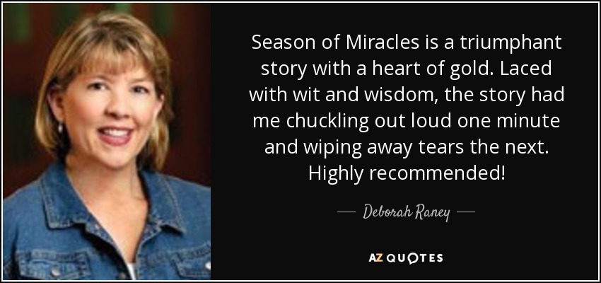 Season of Miracles is a triumphant story with a heart of gold. Laced with wit and wisdom, the story had me chuckling out loud one minute and wiping away tears the next. Highly recommended! - Deborah Raney