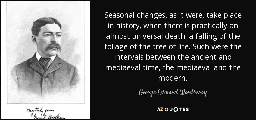 Seasonal changes, as it were, take place in history, when there is practically an almost universal death, a falling of the foliage of the tree of life. Such were the intervals between the ancient and mediaeval time, the mediaeval and the modern. - George Edward Woodberry