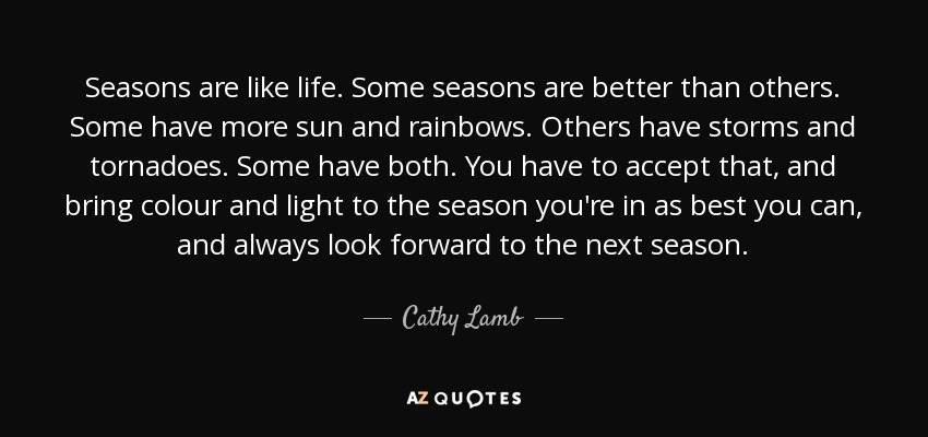 Seasons are like life. Some seasons are better than others. Some have more sun and rainbows. Others have storms and tornadoes. Some have both. You have to accept that, and bring colour and light to the season you're in as best you can, and always look forward to the next season. - Cathy Lamb