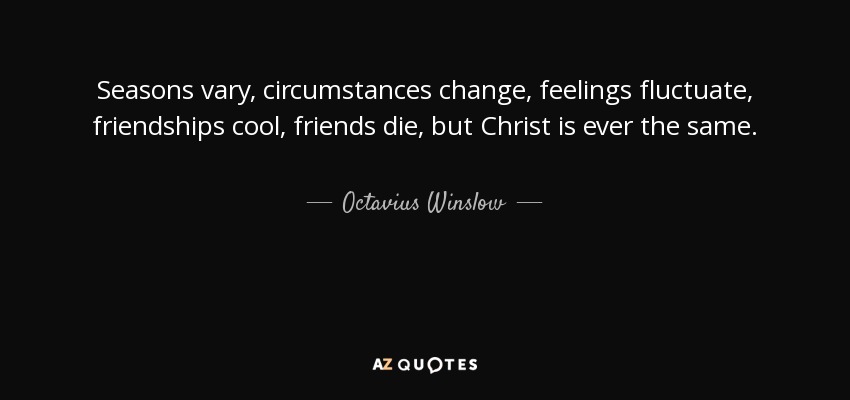 Seasons vary, circumstances change, feelings fluctuate, friendships cool, friends die, but Christ is ever the same. - Octavius Winslow