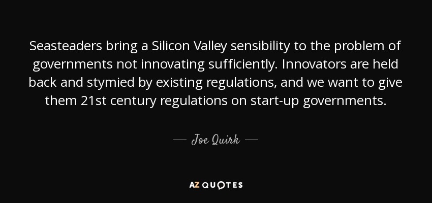 Seasteaders bring a Silicon Valley sensibility to the problem of governments not innovating sufficiently. Innovators are held back and stymied by existing regulations, and we want to give them 21st century regulations on start-up governments. - Joe Quirk