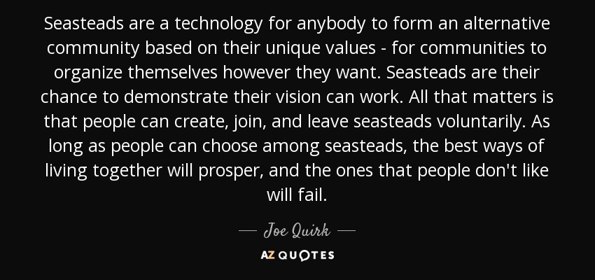 Seasteads are a technology for anybody to form an alternative community based on their unique values - for communities to organize themselves however they want. Seasteads are their chance to demonstrate their vision can work. All that matters is that people can create, join, and leave seasteads voluntarily. As long as people can choose among seasteads, the best ways of living together will prosper, and the ones that people don't like will fail. - Joe Quirk