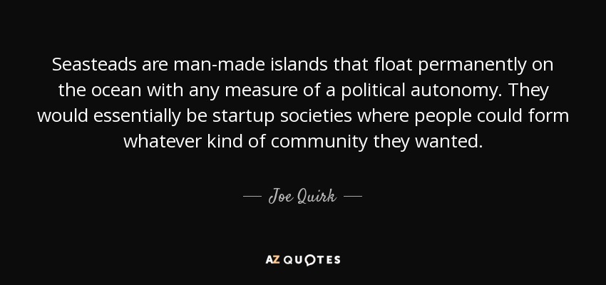 Seasteads are man-made islands that float permanently on the ocean with any measure of a political autonomy. They would essentially be startup societies where people could form whatever kind of community they wanted. - Joe Quirk