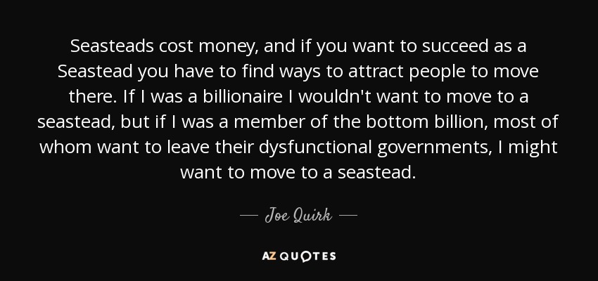 Seasteads cost money, and if you want to succeed as a Seastead you have to find ways to attract people to move there. If I was a billionaire I wouldn't want to move to a seastead, but if I was a member of the bottom billion, most of whom want to leave their dysfunctional governments, I might want to move to a seastead. - Joe Quirk